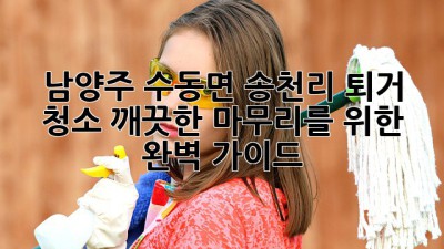 남양주 수동면 송천리 퇴거 청소: 깨끗한 마무리를 위한 완벽 가이드